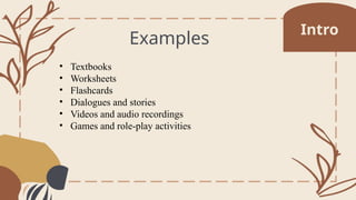 Examples
• Textbooks
• Worksheets
• Flashcards
• Dialogues and stories
• Videos and audio recordings
• Games and role-play activities
Intro
 