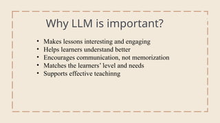 Why LLM is important?
• Makes lessons interesting and engaging
• Helps learners understand better
• Encourages communication, not memorization
• Matches the learners’ level and needs
• Supports effective teachinng
Intro
 