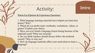 Activity:
Warm-Up (Opinion & Experience Questions:
1. What language learning materials have helped you learn best
before? Why?
2. Which do you prefer more: textbooks, worksheets, videos, or
games? Explain your choice.
3. Have you ever found a language lesson boring because of the
materials used? What was missing?
4. Do you think teachers should always follow the textbook
exactly? Why or why not?
5. How do language materials affect your motivation to learn a
language?
Intro
 