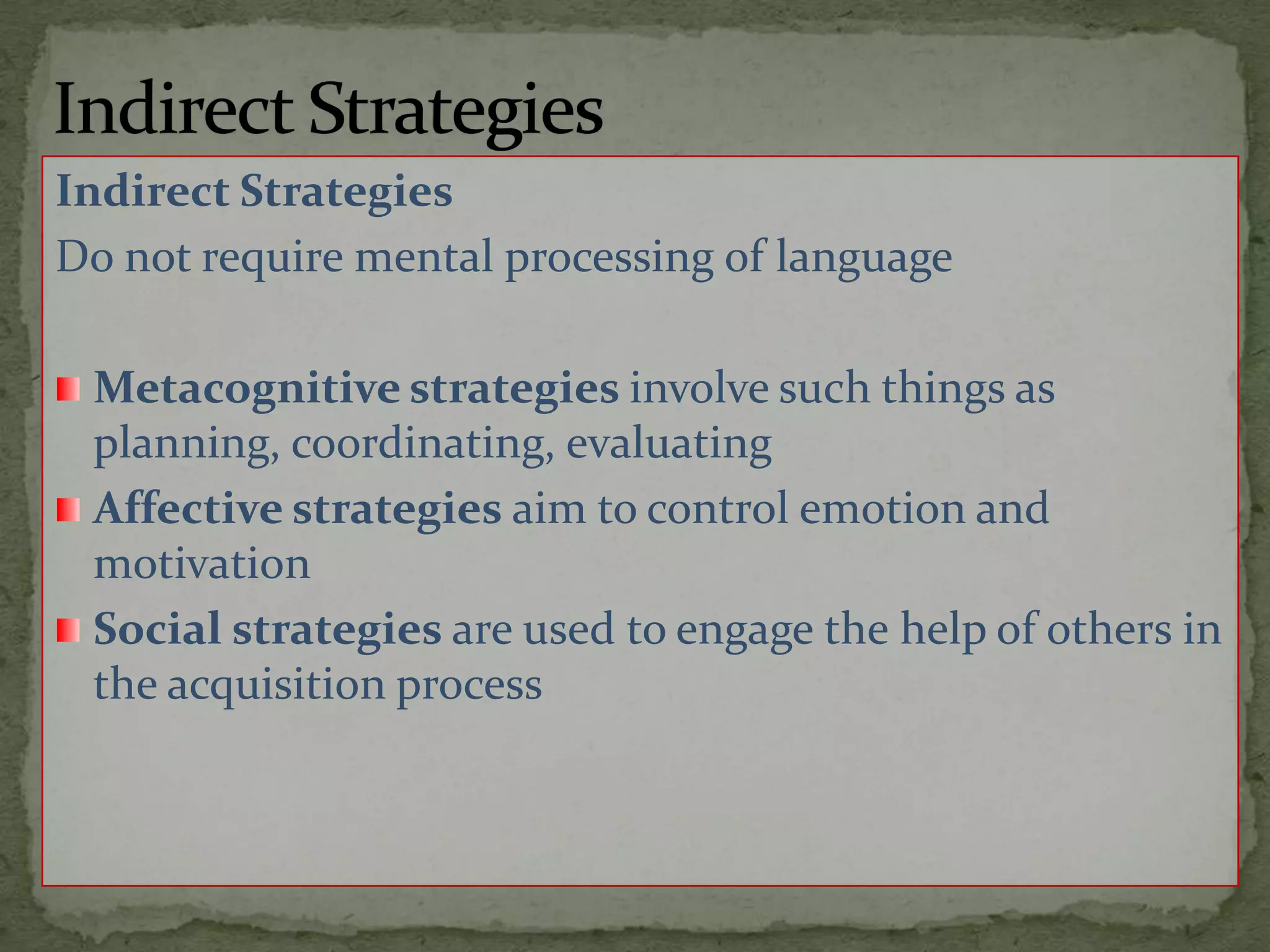 Indirect StrategiesIndirect StrategiesDo not require mental processing of languageMetacognitive strategies involve such things as planning, coordinating, evaluatingAffective strategies aim to control emotion and motivationSocial strategies are used to engage thehelp of others in the acquisition process