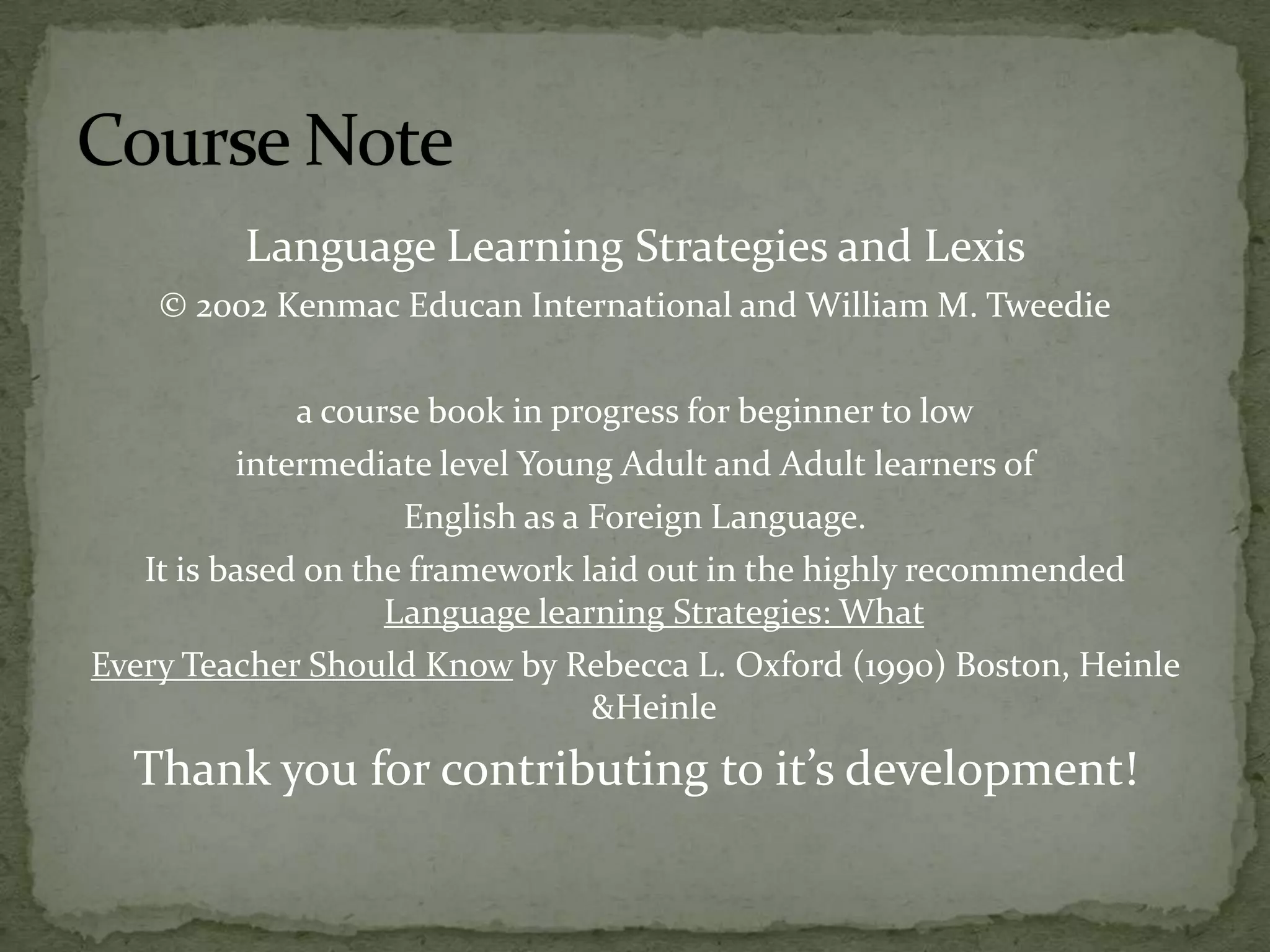 Language Learning Strategies and Lexis © 2002 Kenmac Educan International and William M. Tweediea course book in progress for beginner to lowintermediate level Young Adult and Adult learners of English as a Foreign Language.It is based on the framework laid out in the highly recommended Language learning Strategies: What Every Teacher Should Know by Rebecca L. Oxford (1990) Boston, Heinle &HeinleThank you for contributing to it’s development!Course Note