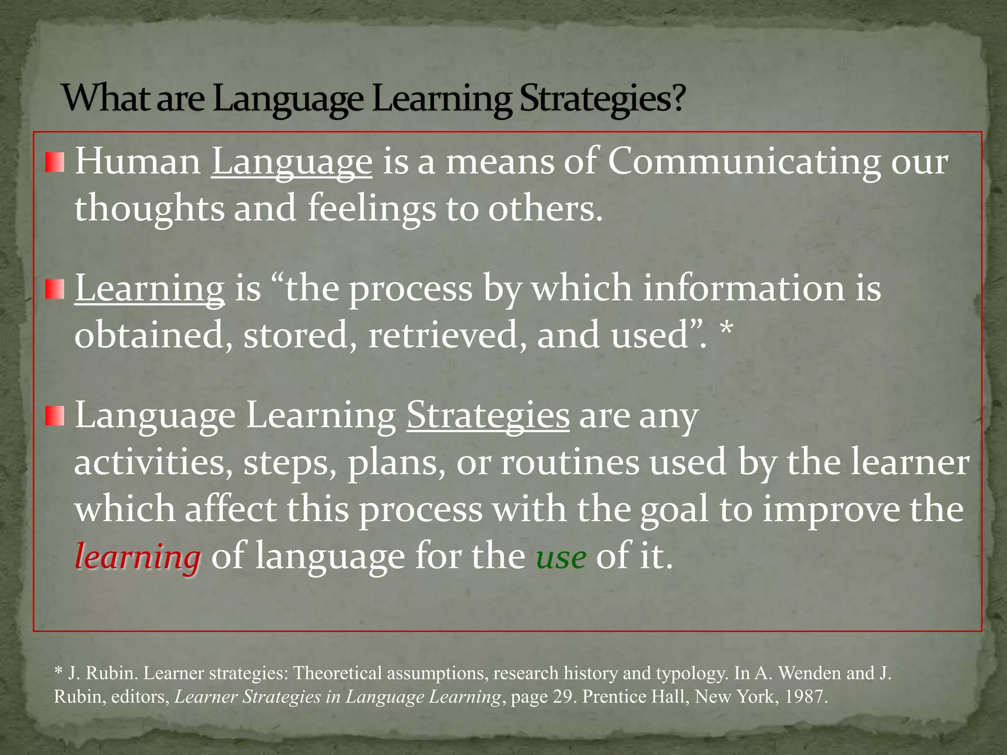 What are Language LearningStrategies?Human Language is a means of Communicating our thoughts and feelings to others.Learning is “the process by which information is obtained, stored, retrieved, and used”. *Language Learning Strategies are any activities, steps, plans, or routines used by the learner which affect this process with the goal to improve the learningof language for the use of it.* J. Rubin. Learner strategies: Theoretical assumptions, research history and typology. In A. Wenden and J. Rubin, editors, Learner Strategies in Language Learning, page 29. Prentice Hall, New York, 1987.