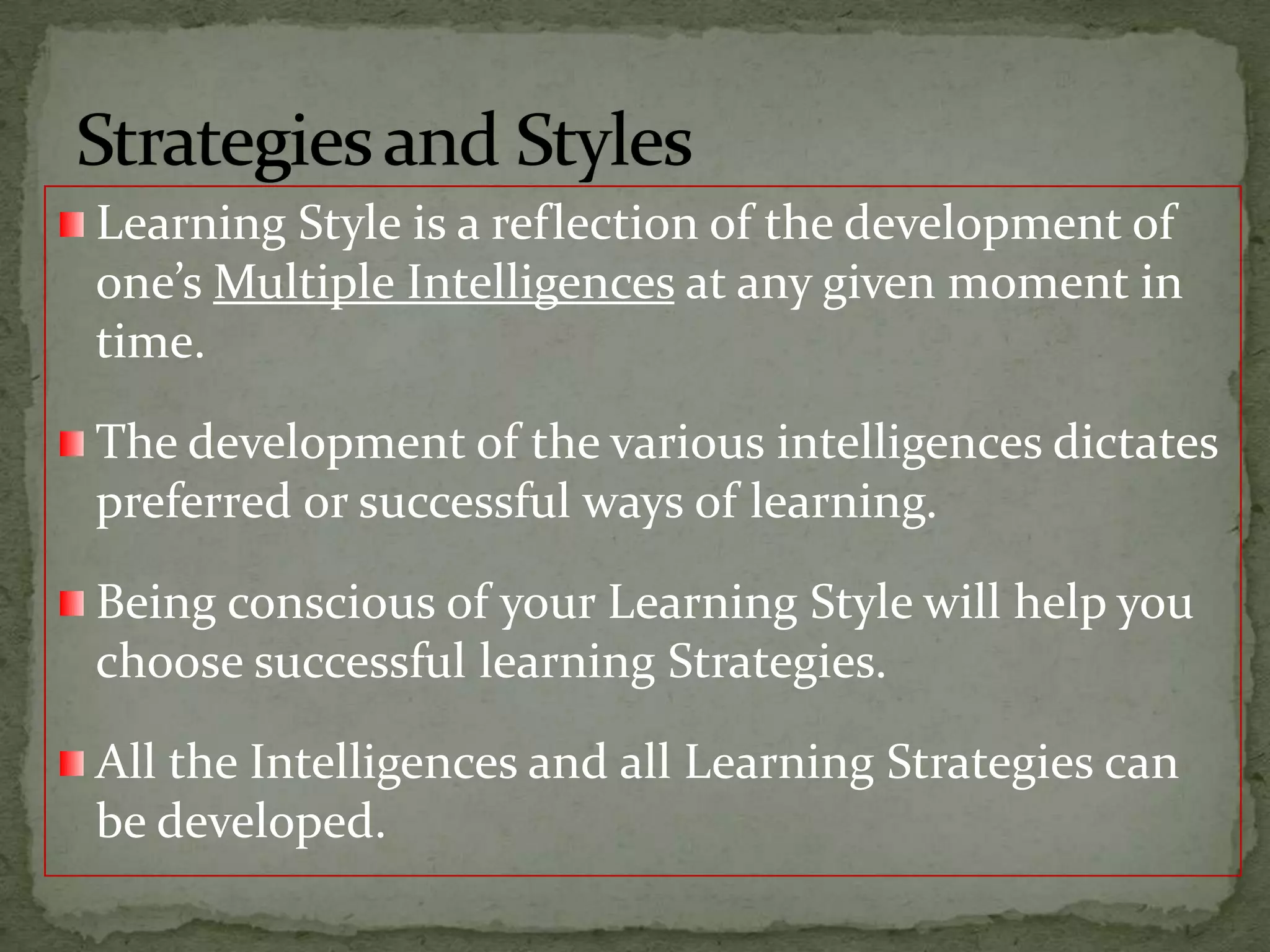Learning Style is a reflection of the development of one’s Multiple Intelligences at any given moment in time.The development of the various intelligences dictates preferred or successful ways of learning.Being conscious of your Learning Style will help you choose successful learning Strategies.All the Intelligences and all Learning Strategies can be developed.Strategies and Styles