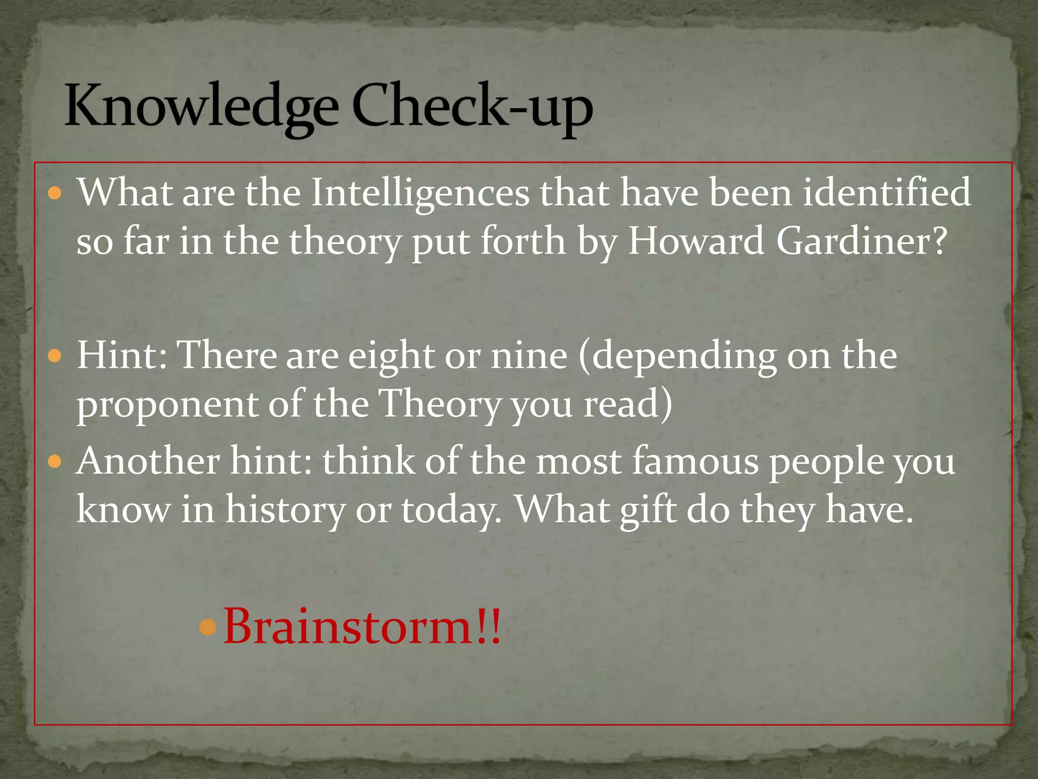 Knowledge Check-upWhat are the Intelligences that have been identified so far in the theory put forth by Howard Gardiner?Hint: There are eight or nine (depending on the proponent of the Theory you read)Another hint: think of the most famous people you know in history or today. What gift do they have.Brainstorm!!