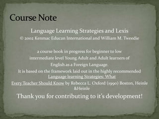 Language Learning Strategies and Lexis © 2002 Kenmac Educan International and William M. Tweediea course book in progress for beginner to lowintermediate level Young Adult and Adult learners of English as a Foreign Language.It is based on the framework laid out in the highly recommended Language learning Strategies: What Every Teacher Should Know by Rebecca L. Oxford (1990) Boston, Heinle &HeinleThank you for contributing to it’s development!Course Note