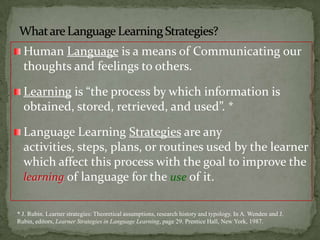 What are Language LearningStrategies?Human Language is a means of Communicating our thoughts and feelings to others.Learning is “the process by which information is obtained, stored, retrieved, and used”. *Language Learning Strategies are any activities, steps, plans, or routines used by the learner which affect this process with the goal to improve the learningof language for the use of it.* J. Rubin. Learner strategies: Theoretical assumptions, research history and typology. In A. Wenden and J. Rubin, editors, Learner Strategies in Language Learning, page 29. Prentice Hall, New York, 1987.