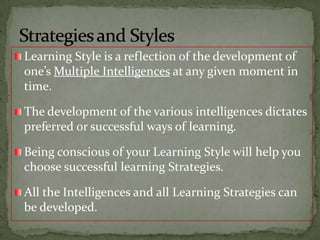 Learning Style is a reflection of the development of one’s Multiple Intelligences at any given moment in time.The development of the various intelligences dictates preferred or successful ways of learning.Being conscious of your Learning Style will help you choose successful learning Strategies.All the Intelligences and all Learning Strategies can be developed.Strategies and Styles