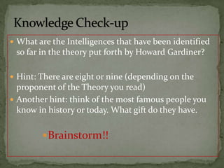 Knowledge Check-upWhat are the Intelligences that have been identified so far in the theory put forth by Howard Gardiner?Hint: There are eight or nine (depending on the proponent of the Theory you read)Another hint: think of the most famous people you know in history or today. What gift do they have.Brainstorm!!