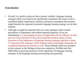 Conclusion:
•

•

Overall, it is useful to discover that a learner variable ( language learning
strategy) which was found to be significantly correlated with course level, is
considered highly important by teachers, giving the assumption that teachers
might therefore be expected to promote language learning strategy use by their
students.
Although as might be expected, there are some strategies where teacher
perceptions of importance and student reported frequency of use are
mismatched, it is encouraging in terms of implications for the efficacy of what
goes on in the classroom to have discovered that teachers report a strong
awareness of the importance of language learning strategies and that so many
(71 percent) of the strategies which students report using highly frequently are
considered important by teachers as well. These findings which are somehow
on the contrary to the findings of previous studies(e.g. Griffiths and Parr
2001)reflect a growing awareness of the importance of language learning
strategies in the language learning and teaching area generally.

 