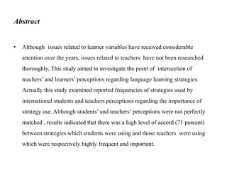 Abstract
•

Although issues related to learner variables have received considerable
attention over the years, issues related to teachers have not been researched
thoroughly. This study aimed to investigate the point of intersection of
teachers’ and learners’ perceptions regarding language learning strategies.
Actually this study examined reported frequencies of strategies used by

international students and teachers perceptions regarding the importance of
strategy use. Although students’ and teachers’ perceptions were not perfectly
matched , results indicated that there was a high level of accord (71 percent)
between strategies which students were using and those teachers were using
which were respectively highly frequent and important.

 
