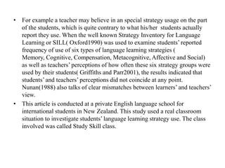 • For example a teacher may believe in an special strategy usage on the part
of the students, which is quite contrary to what his/her students actually
report they use. When the well known Strategy Inventory for Language
Learning or SILL( Oxford1990) was used to examine students’ reported
frequency of use of six types of language learning strategies (
Memory, Cognitive, Compensation, Metacognitive, Affective and Social)
as well as teachers’ perceptions of how often these six strategy groups were
used by their students( Griffiths and Parr2001), the results indicated that
students’ and teachers’ perceptions did not coincide at any point.
Nunan(1988) also talks of clear mismatches between learners’ and teachers’
view.
• This article is conducted at a private English language school for
international students in New Zealand. This study used a real classroom
situation to investigate students’ language learning strategy use. The class
involved was called Study Skill class.

 