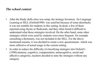 The school context
• After the Study skills class was setup, the strategy Inventory for Language
Learning or SILL (Oxford1990) was used but because of some drawbacks
it was not suitable for students in this setting. In deed, a few of them
reported using rhyme or flashcards, and they often found it difficult to
understand what these strategies involved. On the other hand, some other
strategies which were used by students were more frequent for example
consulting a dictionary, was not included in the SILL. For the above
mentioned reasons, it was decided to create a new questionnaire which was
more reflective of actual usage in the current setting.
• In order to reduce the difficulty of classifying strategies into Oxford’s
(1990) memory, cognitive, compensation, metacognitive, social and
affective categories, teachers decided to state the strategies without any
category.

 