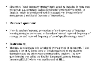 • Since they found that many strategy items could be included in more than
one group, e.g. a strategy such as looking for opportunity to speak in
English , might be considered both Metacognitive ( because of selfmanagement ) and Social (because of interaction ).

• Research question:
• How do teachers’ reported perceptions of the importance of language
learning strategies correspond with students’ overall reported frequency of
strategy use and reported frequency of use of specific strategy items?

• Instrument:
• The new questionnaire was developed over a period of one month. It was
actually a list of 32 items some of which suggested by the students
themselves and the others were constructed by teachers. The new
questionnaire was called the English Language Learning Strategy
Inventory(ELLSI)which was used instead of SILL.

 