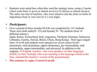 • Students were asked how often they used the strategy items, using a 5-point
Likert scale from 1( never or almost never) to 5( always or almost always).
The same was true of teachers, who were asked to rate the items in terms of
importance from 1( very low) to 5 ( very high).

• Participants:
• Over a period of three months ELLSI was completed by 131 students.
There were both male(N= 55) and female( N= 76) students from 14
different nations (
Japan, Korea, Switzerland, Italy, Argentina, Thailand, Germany, Indonesia,
Lithuania, Austria, Taiwan, Brazil, China, Hong Kong). Their ages ranged
from 14 to 64 and students were spread over seven course levels:
elementary, mid-elementary, upper-elementary, pre-intermediate, midintermediate, upper-intermediate, and advanced. In addition to the
students, 34 English teachers who were speakers of other languages
(ESOL) in New Zealand, who were teaching at the language school at the
time, returned the teachers’ version of the questionnaire.
• The sentence is vague. Correct it urself.

 