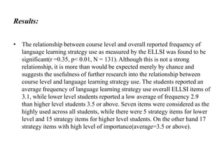 Results:
• The relationship between course level and overall reported frequency of
language learning strategy use as measured by the ELLSI was found to be
significant(r =0.35, p< 0.01, N = 131). Although this is not a strong
relationship, it is more than would be expected merely by chance and
suggests the usefulness of further research into the relationship between
course level and language learning strategy use. The students reported an
average frequency of language learning strategy use overall ELLSI items of
3.1, while lower level students reported a low average of frequency 2.9
than higher level students 3.5 or above. Seven items were considered as the
highly used across all students, while there were 5 strategy items for lower
level and 15 strategy items for higher level students. On the other hand 17
strategy items with high level of importance(average=3.5 or above).

 