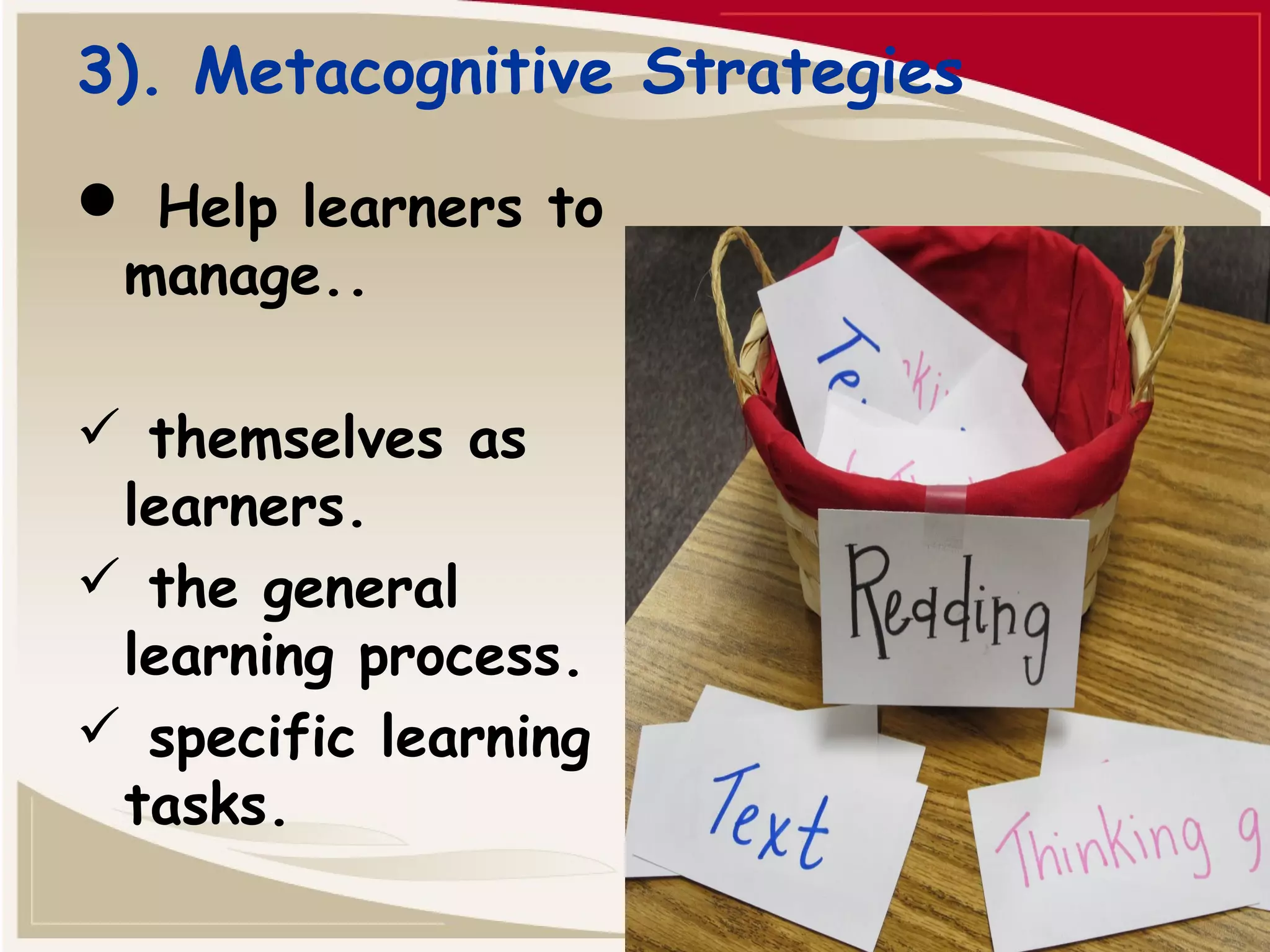 3). Metacognitive Strategies 
 Help learners to 
manage.. 
 themselves as 
learners. 
 the general 
learning process. 
 specific learning 
tasks. 
 