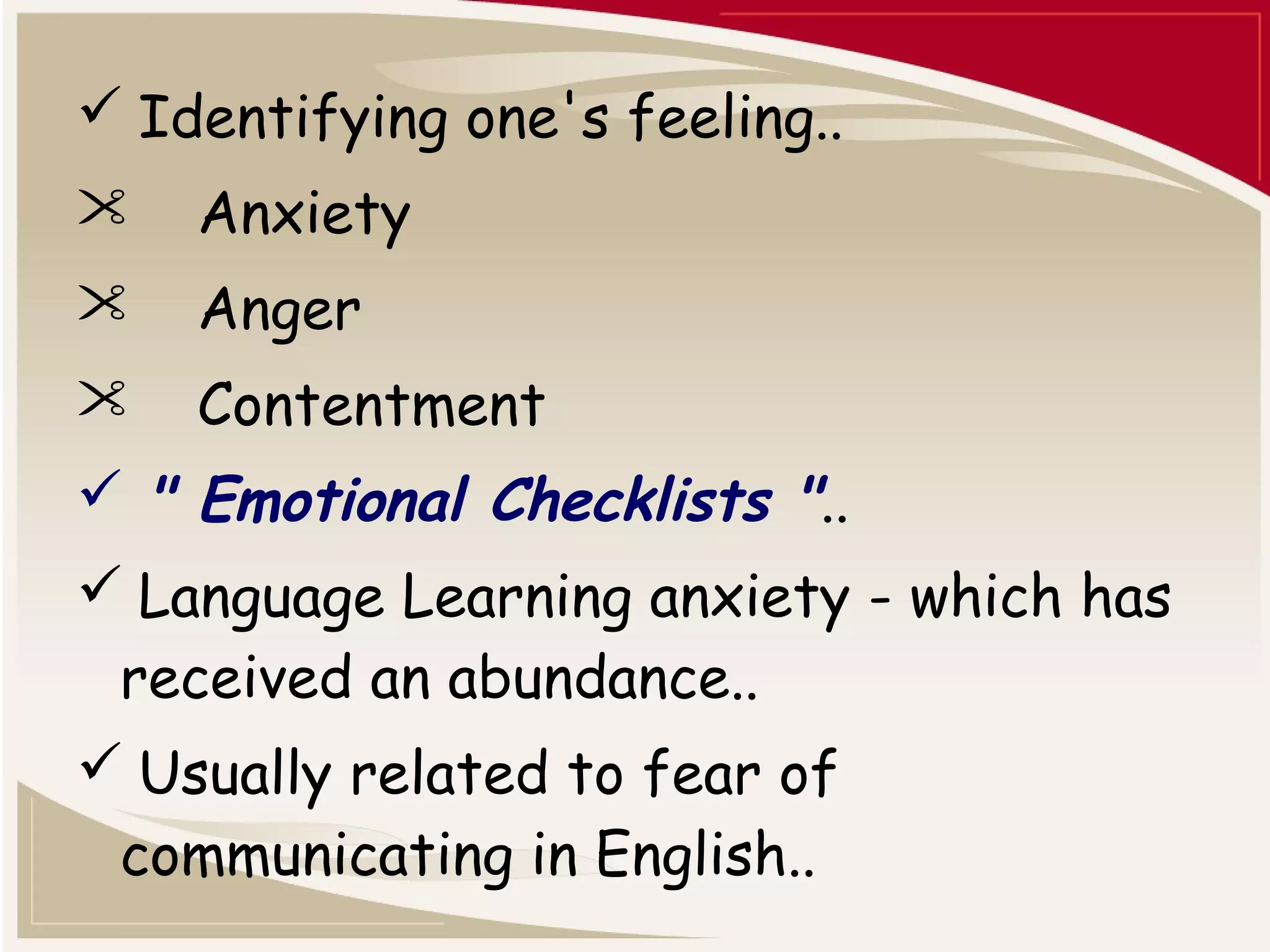  Identifying one's feeling.. 
 Anxiety 
 Anger 
 Contentment 
 " Emotional Checklists ".. 
 Language Learning anxiety - which has 
received an abundance.. 
 Usually related to fear of 
communicating in English.. 
 