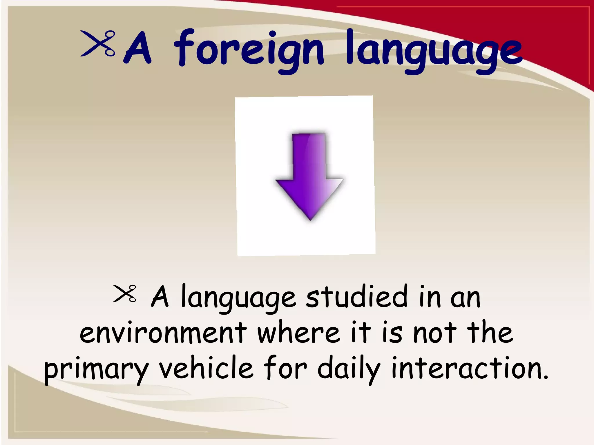 A foreign language 
 A language studied in an 
environment where it is not the 
primary vehicle for daily interaction. 
 