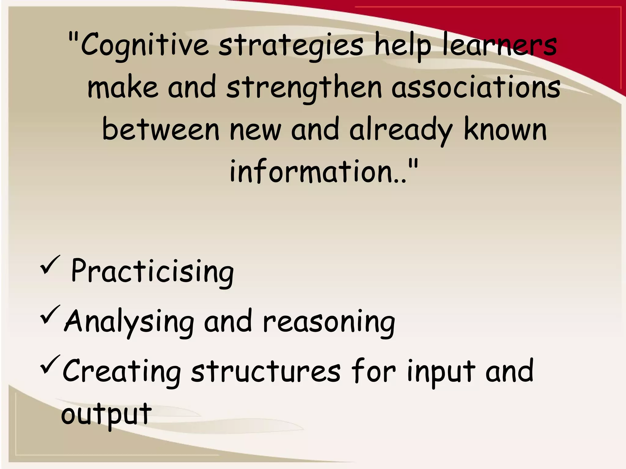"Cognitive strategies help learners 
make and strengthen associations 
between new and already known 
information.." 
 Practicising 
Analysing and reasoning 
Creating structures for input and 
output 
 