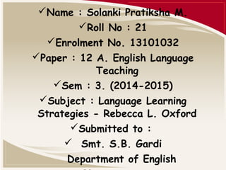 Name : Solanki Pratiksha M. 
Roll No : 21 
Enrolment No. 13101032 
Paper : 12 A. English Language 
Teaching 
Sem : 3. (2014-2015) 
Subject : Language Learning 
Strategies - Rebecca L. Oxford 
Submitted to : 
 Smt. S.B. Gardi 
Department of English 
M.K.Bhavnagar University 
 