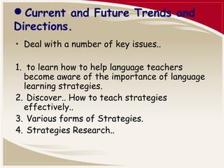 Current and Future Trends and 
Directions. 
• Deal with a number of key issues.. 
1. to learn how to help language teachers 
become aware of the importance of language 
learning strategies. 
2. Discover.. How to teach strategies 
effectively.. 
3. Various forms of Strategies. 
4. Strategies Research.. 
 