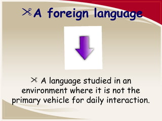 A foreign language 
 A language studied in an 
environment where it is not the 
primary vehicle for daily interaction. 
 