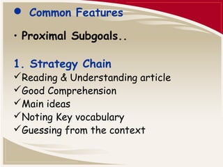  Common Features 
• Proximal Subgoals.. 
1. Strategy Chain 
Reading & Understanding article 
Good Comprehension 
Main ideas 
Noting Key vocabulary 
Guessing from the context 
 