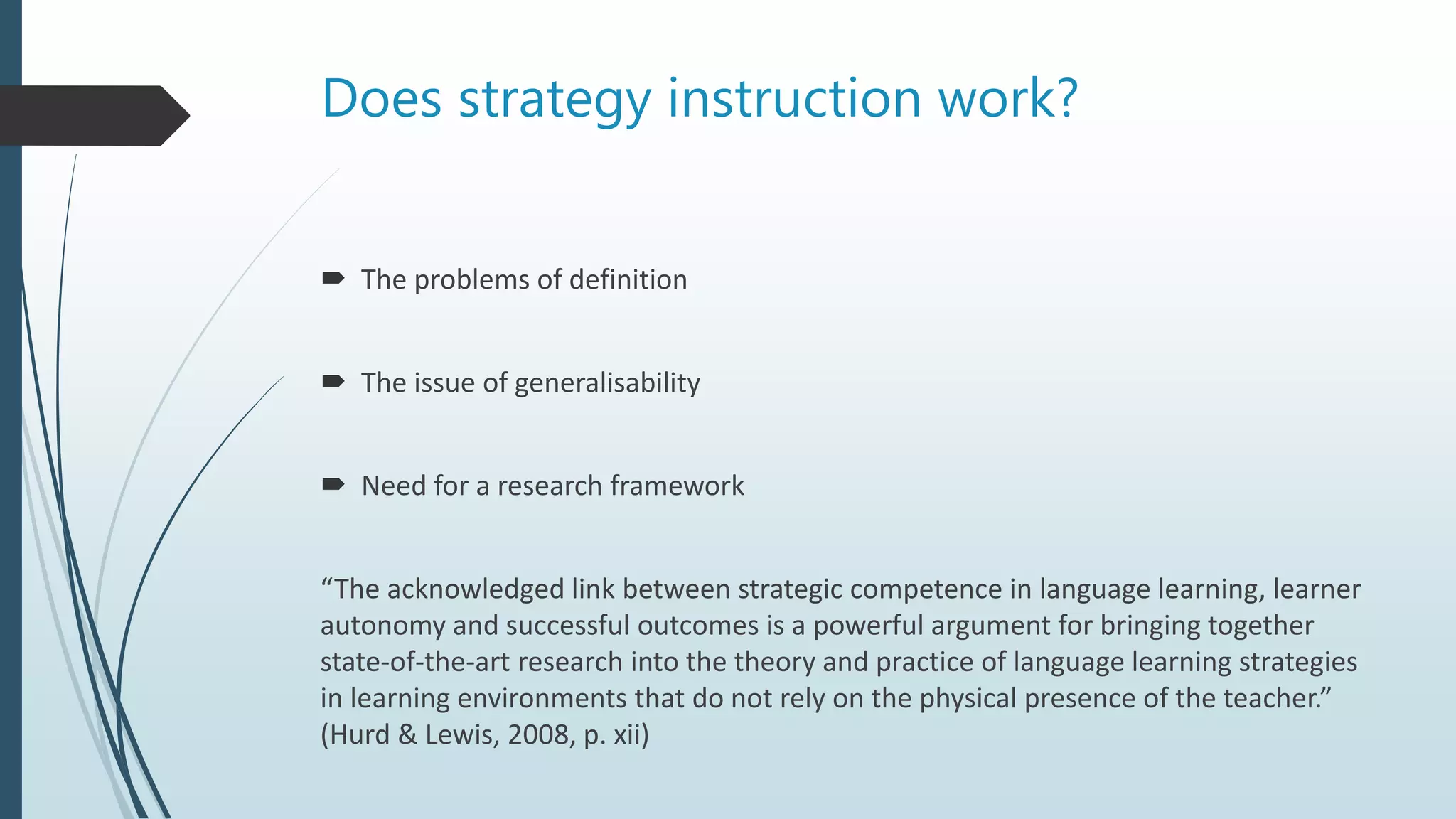 Does strategy instruction work?
 The problems of definition
 The issue of generalisability
 Need for a research framework
“The acknowledged link between strategic competence in language learning, learner
autonomy and successful outcomes is a powerful argument for bringing together
state-of-the-art research into the theory and practice of language learning strategies
in learning environments that do not rely on the physical presence of the teacher.”
(Hurd & Lewis, 2008, p. xii)
 