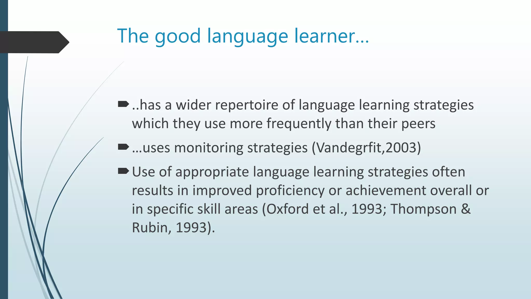The good language learner…
..has a wider repertoire of language learning strategies
which they use more frequently than their peers
…uses monitoring strategies (Vandegrfit,2003)
Use of appropriate language learning strategies often
results in improved proficiency or achievement overall or
in specific skill areas (Oxford et al., 1993; Thompson &
Rubin, 1993).
 