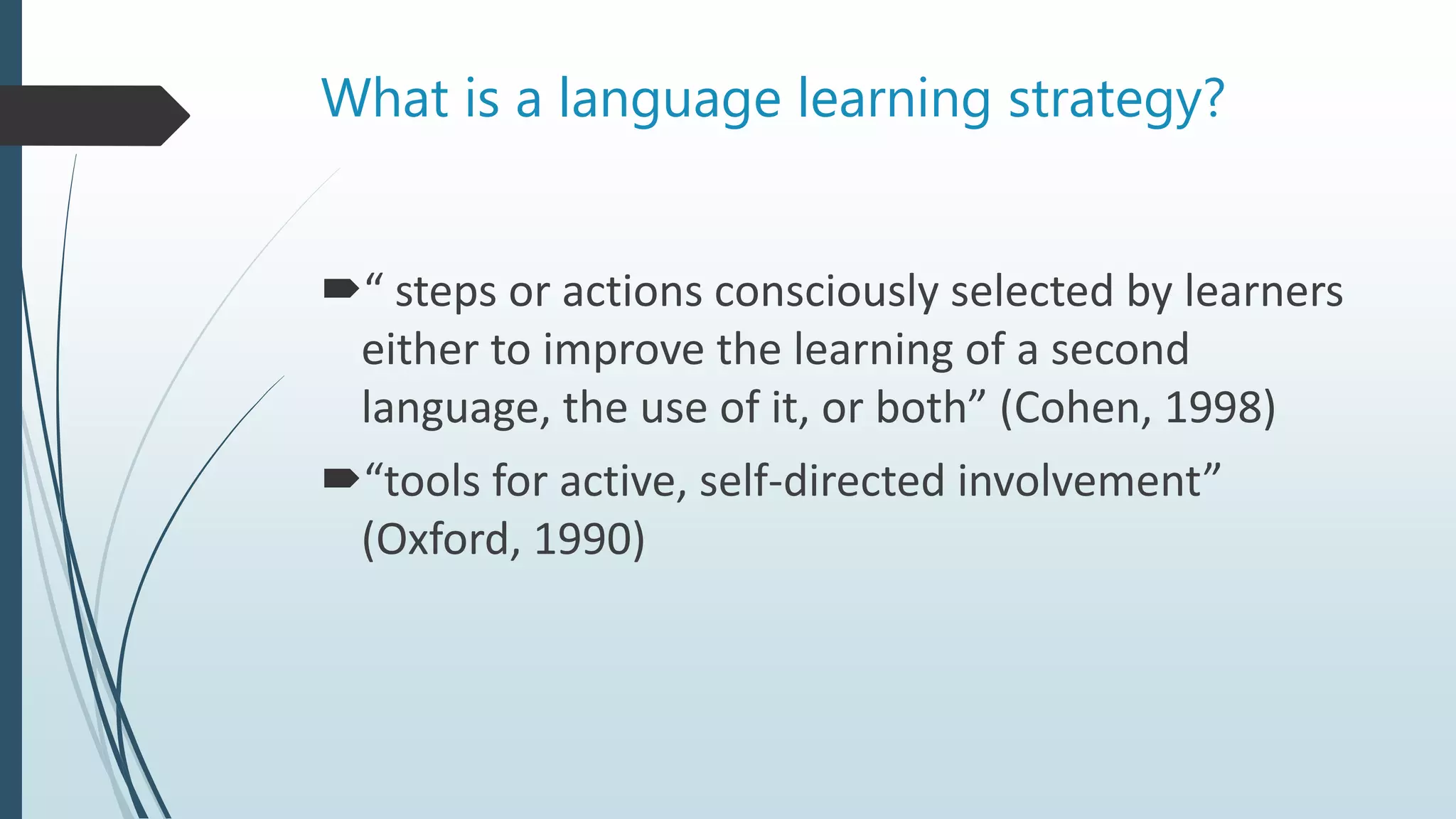 What is a language learning strategy?
“ steps or actions consciously selected by learners
either to improve the learning of a second
language, the use of it, or both” (Cohen, 1998)
“tools for active, self-directed involvement”
(Oxford, 1990)
 