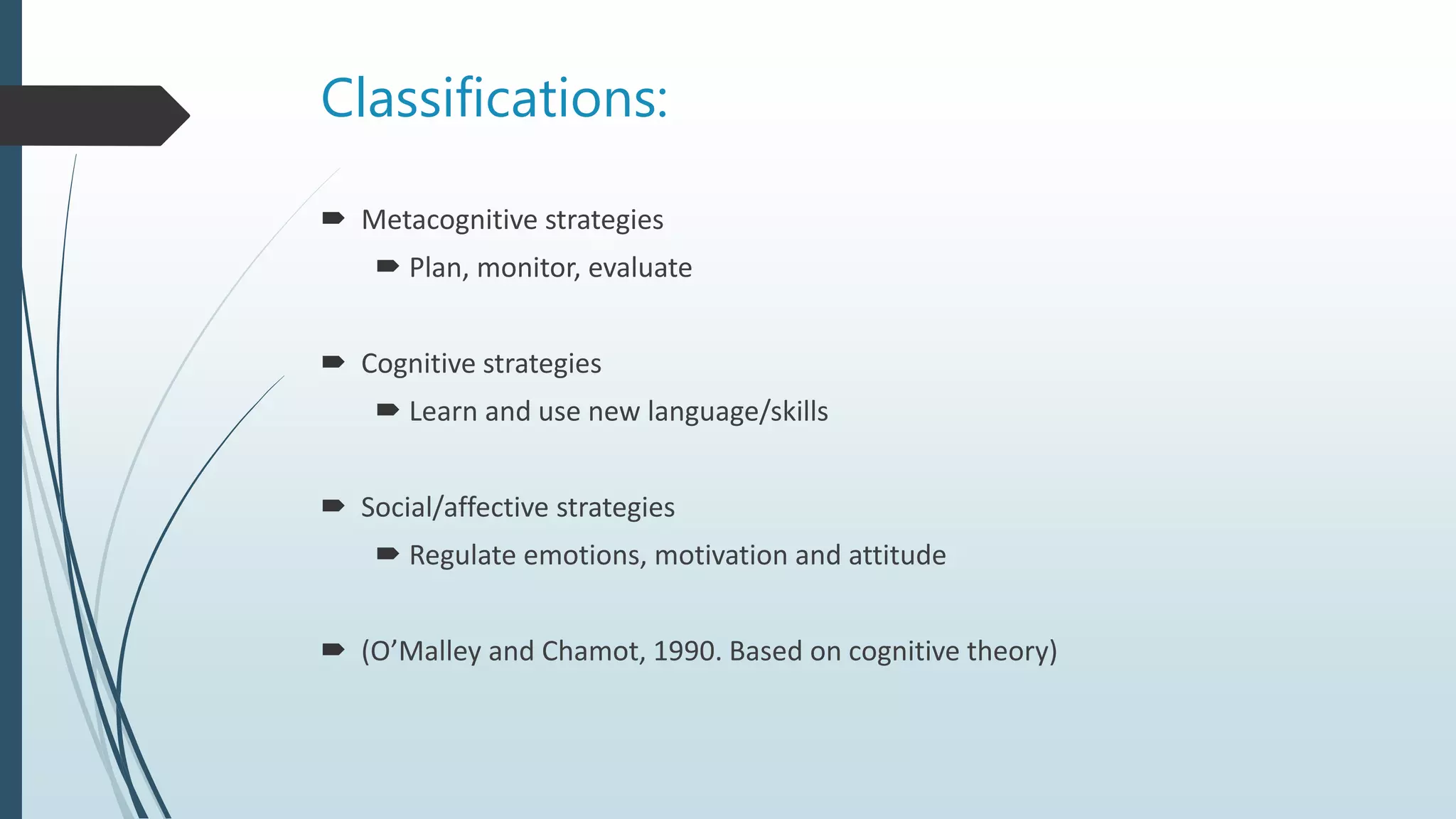 Classifications:
 Metacognitive strategies
 Plan, monitor, evaluate
 Cognitive strategies
 Learn and use new language/skills
 Social/affective strategies
 Regulate emotions, motivation and attitude
 (O’Malley and Chamot, 1990. Based on cognitive theory)
 