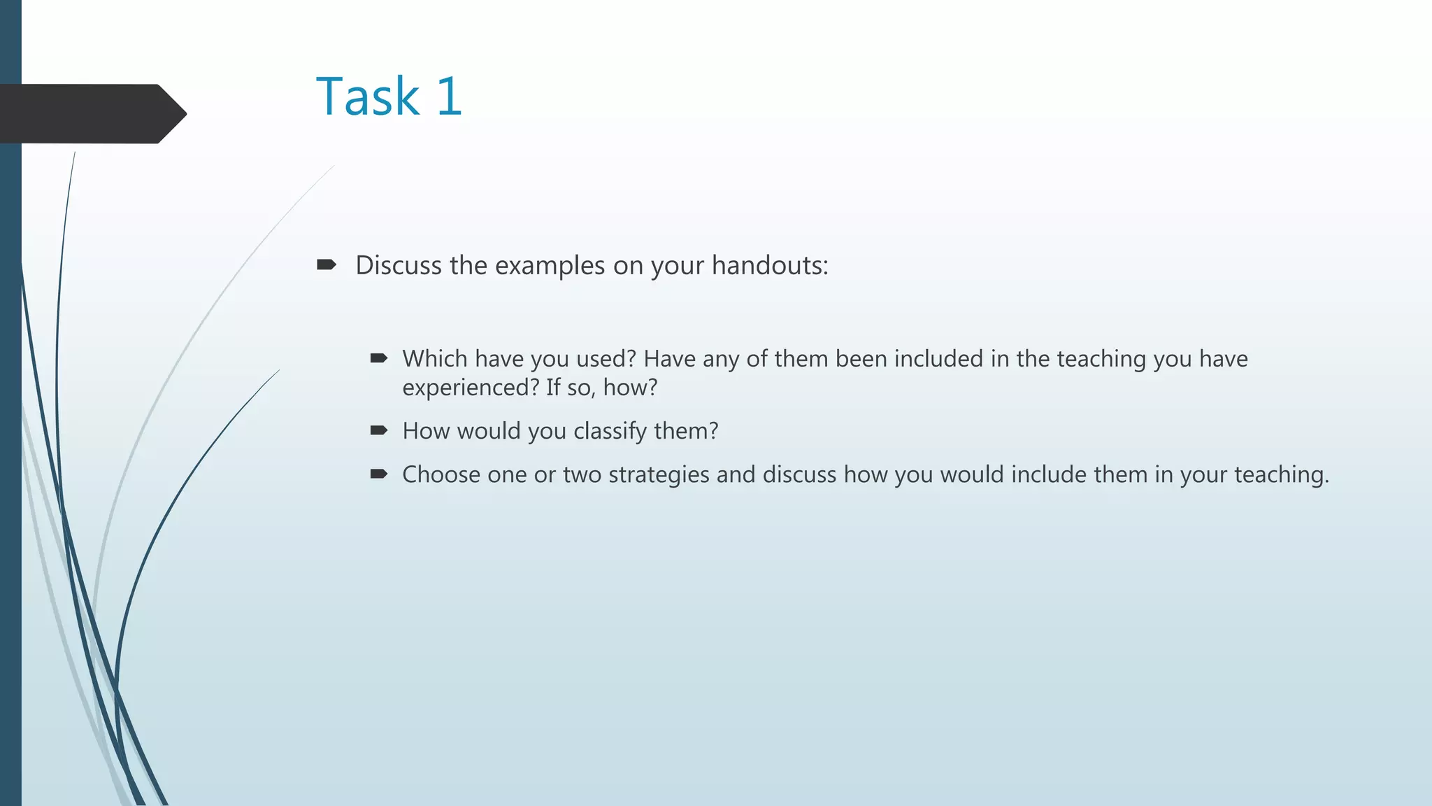 Task 1
 Discuss the examples on your handouts:
 Which have you used? Have any of them been included in the teaching you have
experienced? If so, how?
 How would you classify them?
 Choose one or two strategies and discuss how you would include them in your teaching.
 