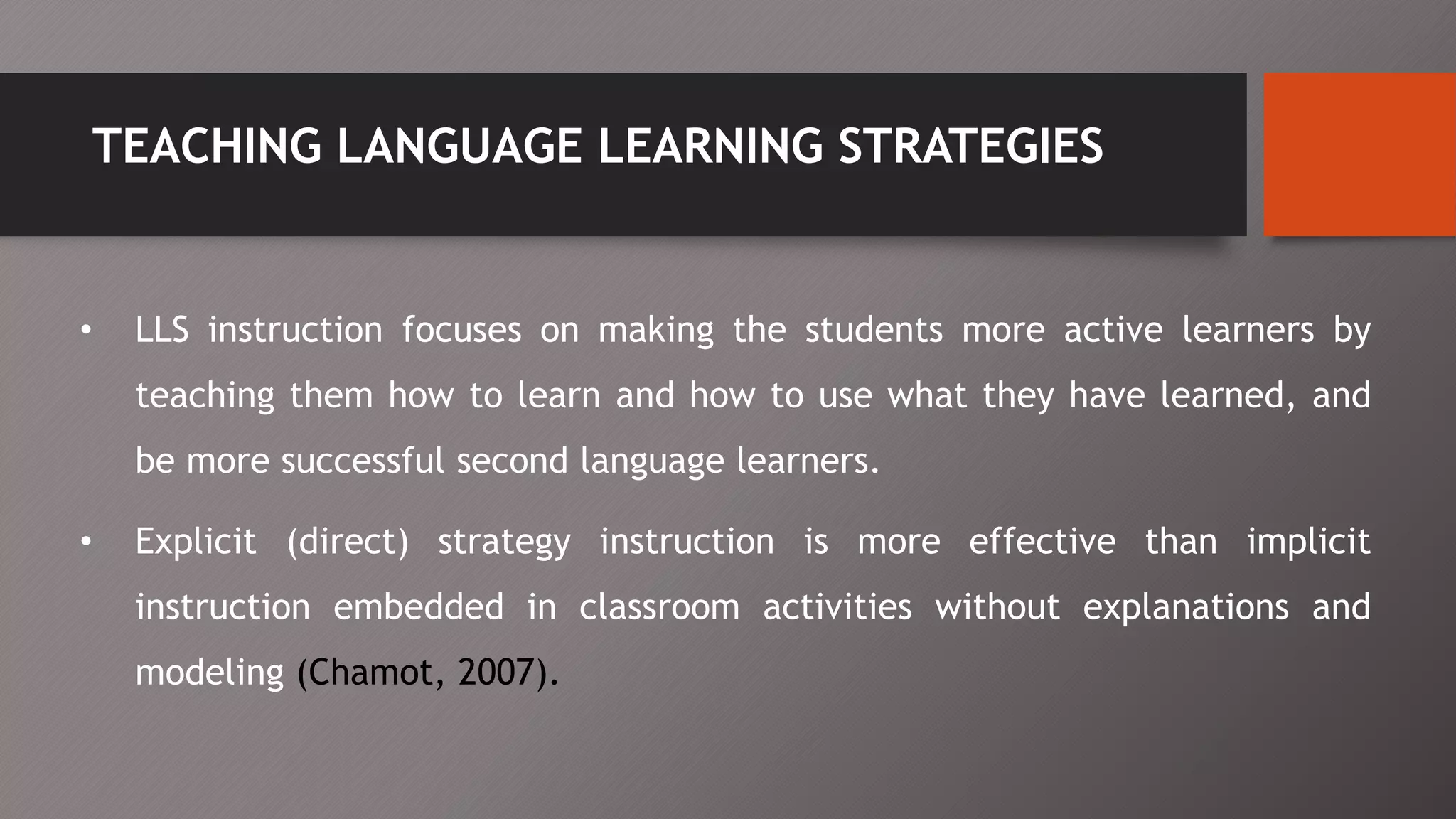 TEACHING LANGUAGE LEARNING STRATEGIES
• LLS instruction focuses on making the students more active learners by
teaching them how to learn and how to use what they have learned, and
be more successful second language learners.
• Explicit (direct) strategy instruction is more effective than implicit
instruction embedded in classroom activities without explanations and
modeling (Chamot, 2007).
 
