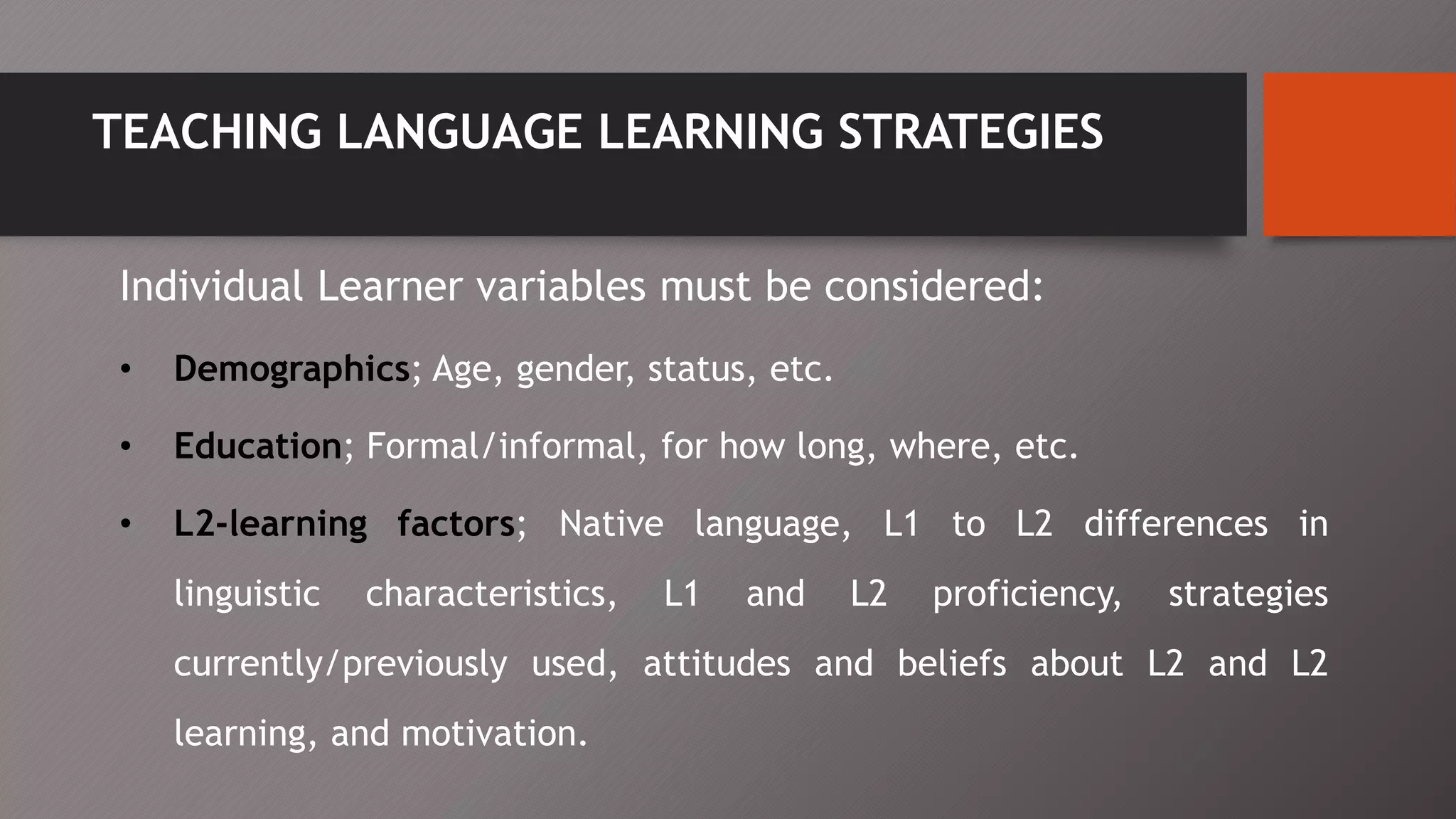 TEACHING LANGUAGE LEARNING STRATEGIES
Individual Learner variables must be considered:
• Demographics; Age, gender, status, etc.
• Education; Formal/informal, for how long, where, etc.
• L2-learning factors; Native language, L1 to L2 differences in
linguistic characteristics, L1 and L2 proficiency, strategies
currently/previously used, attitudes and beliefs about L2 and L2
learning, and motivation.
 