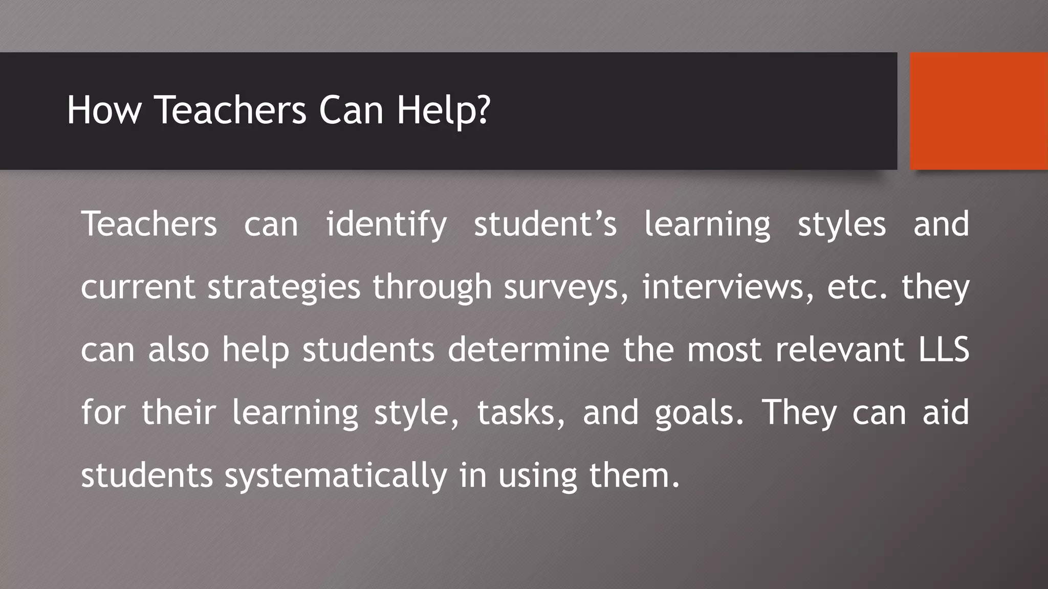 How Teachers Can Help?
Teachers can identify student’s learning styles and
current strategies through surveys, interviews, etc. they
can also help students determine the most relevant LLS
for their learning style, tasks, and goals. They can aid
students systematically in using them.
 