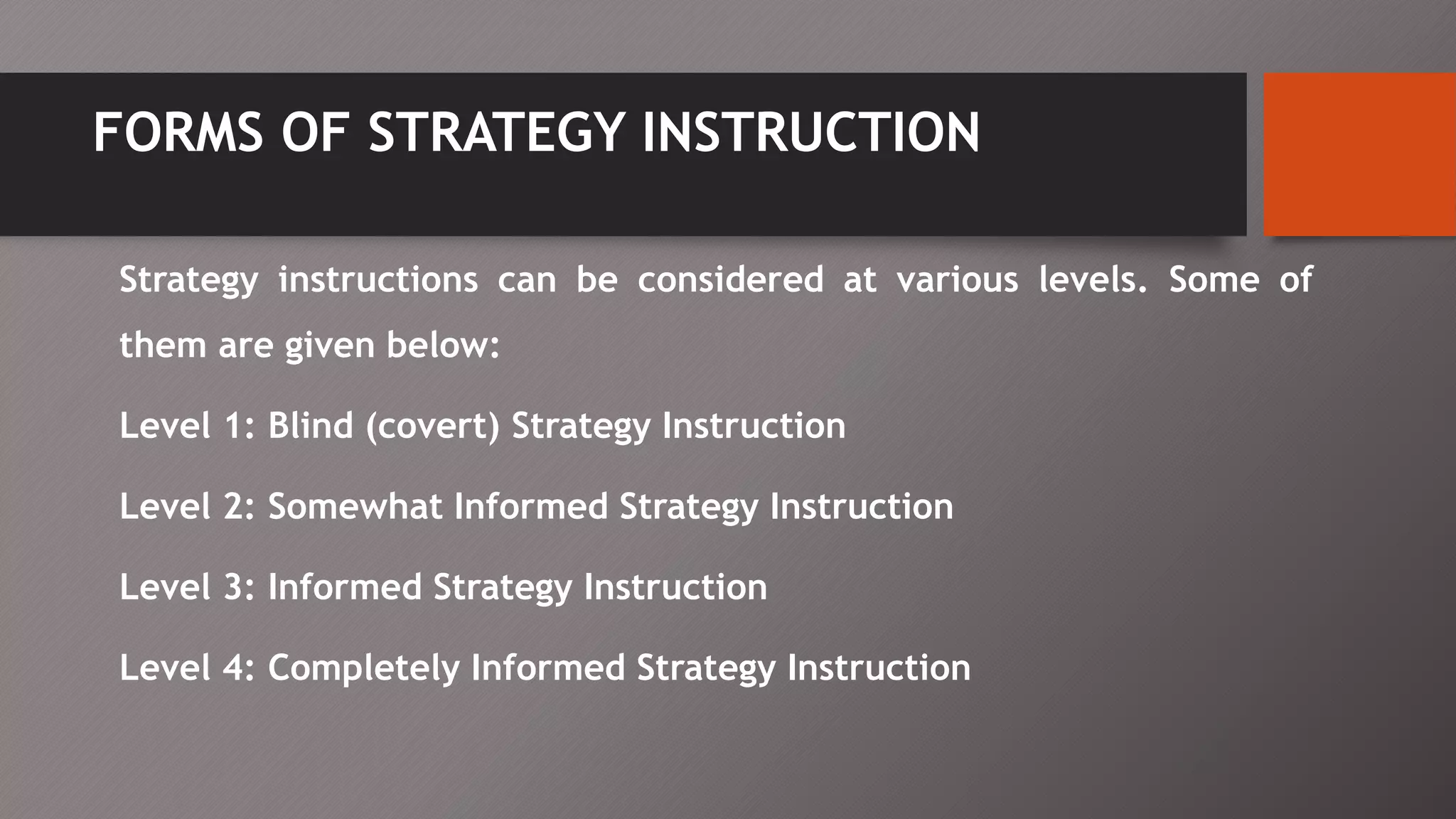 FORMS OF STRATEGY INSTRUCTION
Strategy instructions can be considered at various levels. Some of
them are given below:
Level 1: Blind (covert) Strategy Instruction
Level 2: Somewhat Informed Strategy Instruction
Level 3: Informed Strategy Instruction
Level 4: Completely Informed Strategy Instruction
 