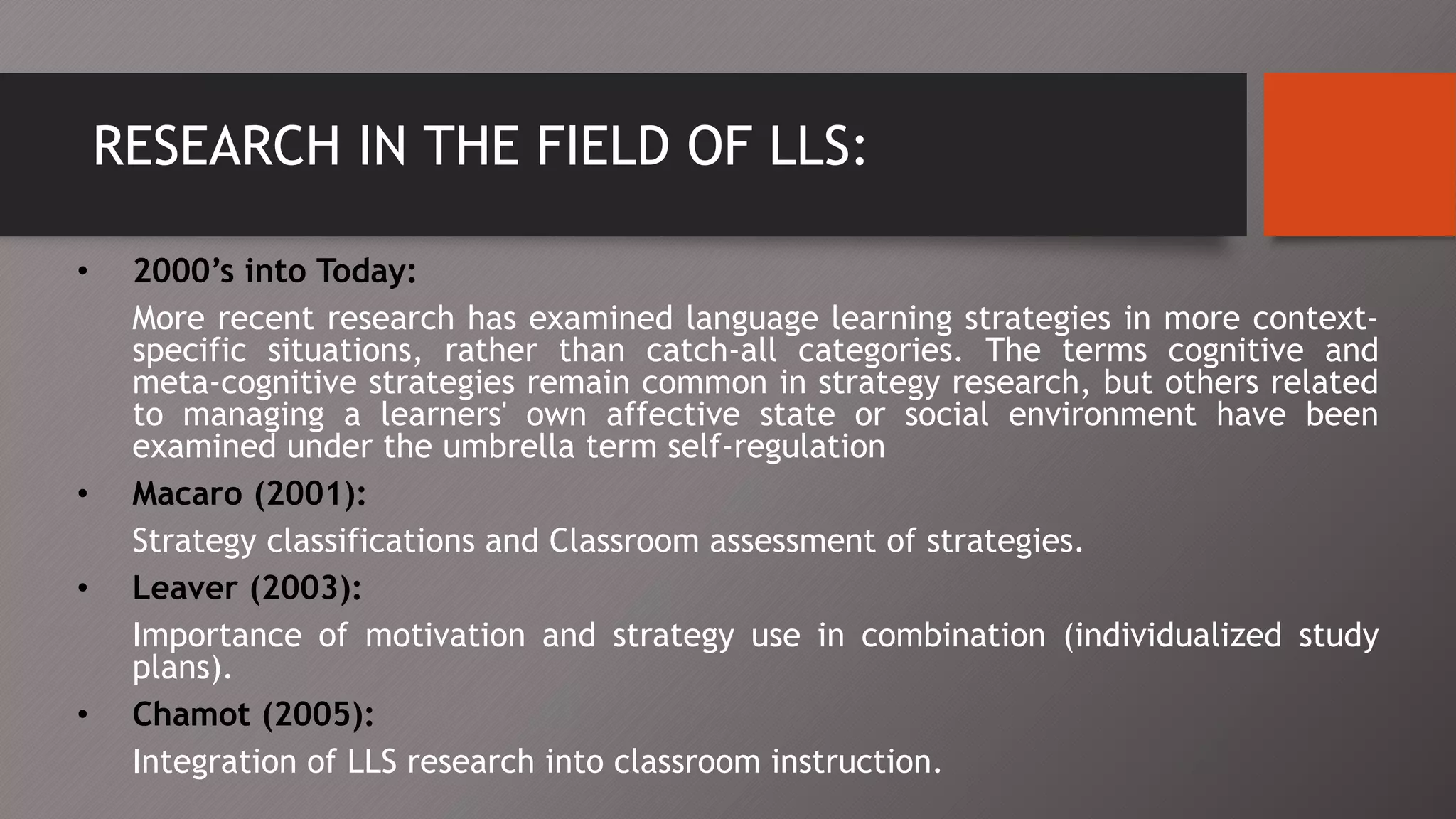 RESEARCH IN THE FIELD OF LLS:
• 2000’s into Today:
More recent research has examined language learning strategies in more context-
specific situations, rather than catch-all categories. The terms cognitive and
meta-cognitive strategies remain common in strategy research, but others related
to managing a learners' own affective state or social environment have been
examined under the umbrella term self-regulation
• Macaro (2001):
Strategy classifications and Classroom assessment of strategies.
• Leaver (2003):
Importance of motivation and strategy use in combination (individualized study
plans).
• Chamot (2005):
Integration of LLS research into classroom instruction.
 