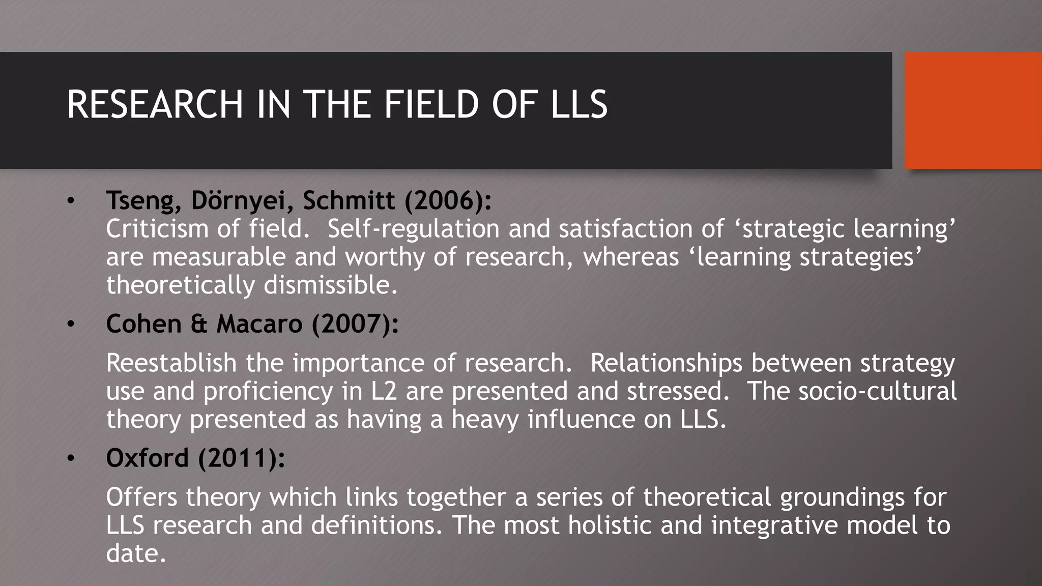 RESEARCH IN THE FIELD OF LLS
• Tseng, Dörnyei, Schmitt (2006):
Criticism of field. Self-regulation and satisfaction of ‘strategic learning’
are measurable and worthy of research, whereas ‘learning strategies’
theoretically dismissible.
• Cohen & Macaro (2007):
Reestablish the importance of research. Relationships between strategy
use and proficiency in L2 are presented and stressed. The socio-cultural
theory presented as having a heavy influence on LLS.
• Oxford (2011):
Offers theory which links together a series of theoretical groundings for
LLS research and definitions. The most holistic and integrative model to
date.
 