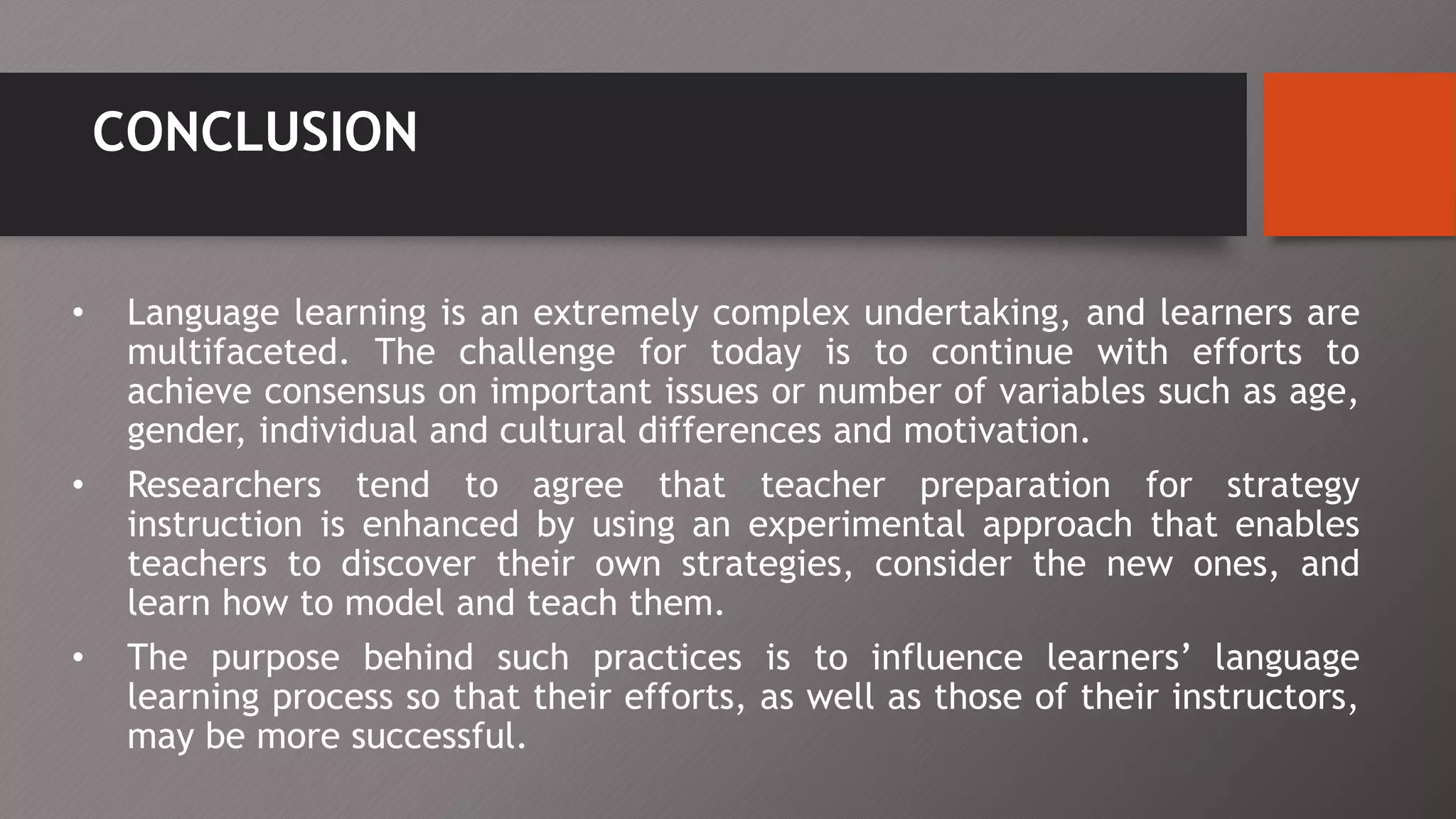 CONCLUSION
• Language learning is an extremely complex undertaking, and learners are
multifaceted. The challenge for today is to continue with efforts to
achieve consensus on important issues or number of variables such as age,
gender, individual and cultural differences and motivation.
• Researchers tend to agree that teacher preparation for strategy
instruction is enhanced by using an experimental approach that enables
teachers to discover their own strategies, consider the new ones, and
learn how to model and teach them.
• The purpose behind such practices is to influence learners’ language
learning process so that their efforts, as well as those of their instructors,
may be more successful.
 