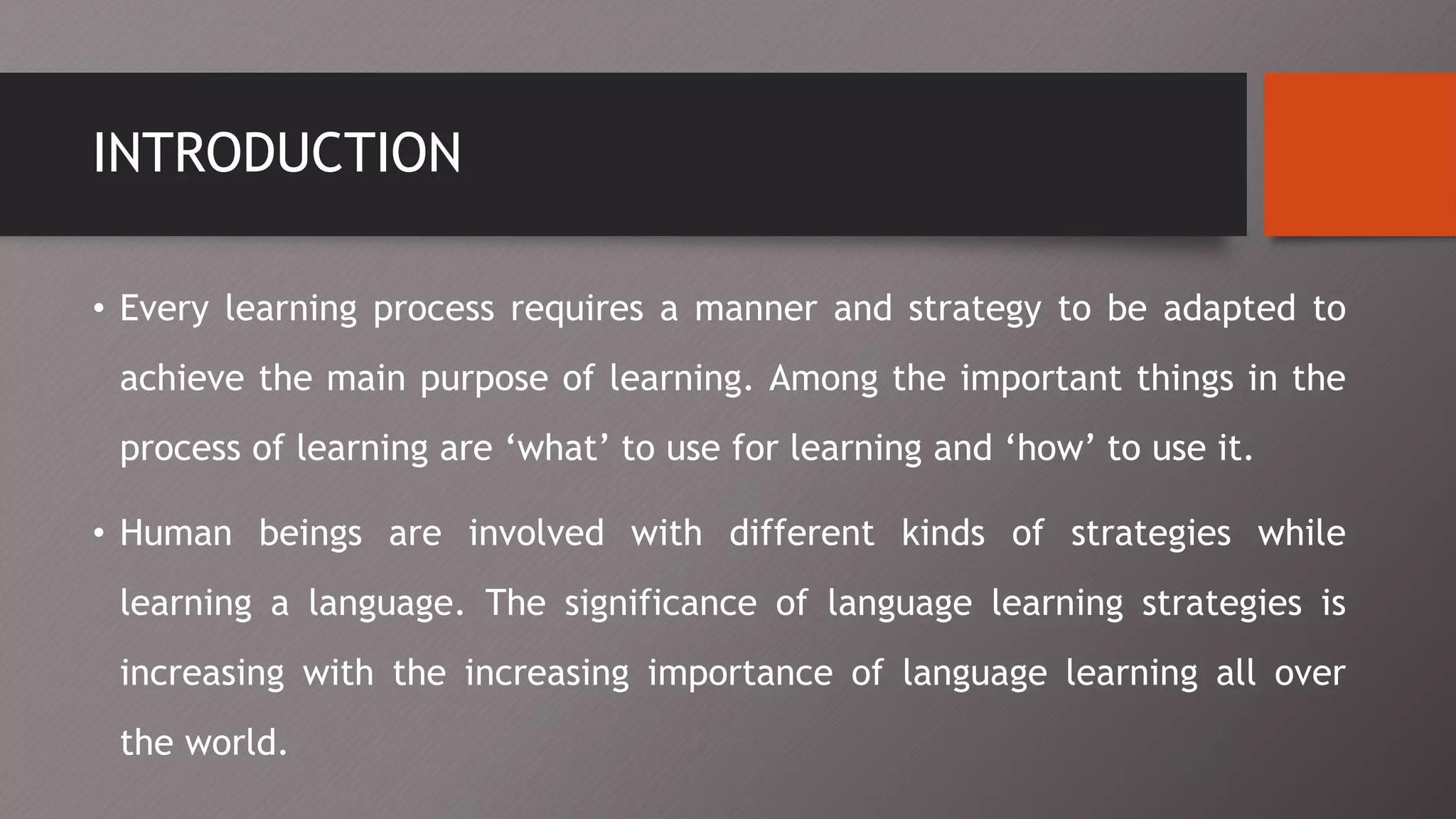 INTRODUCTION
• Every learning process requires a manner and strategy to be adapted to
achieve the main purpose of learning. Among the important things in the
process of learning are ‘what’ to use for learning and ‘how’ to use it.
• Human beings are involved with different kinds of strategies while
learning a language. The significance of language learning strategies is
increasing with the increasing importance of language learning all over
the world.
 