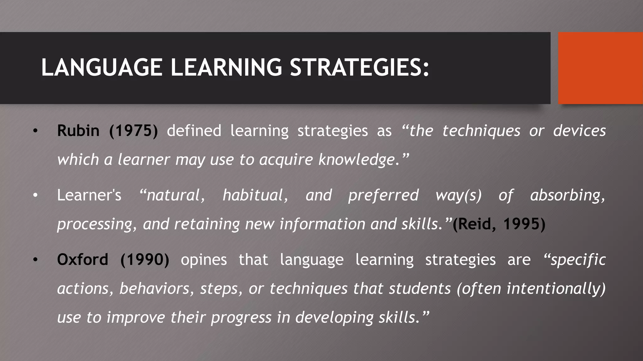 LANGUAGE LEARNING STRATEGIES:
• Rubin (1975) defined learning strategies as “the techniques or devices
which a learner may use to acquire knowledge.”
• Learner's “natural, habitual, and preferred way(s) of absorbing,
processing, and retaining new information and skills.”(Reid, 1995)
• Oxford (1990) opines that language learning strategies are “specific
actions, behaviors, steps, or techniques that students (often intentionally)
use to improve their progress in developing skills.”
 