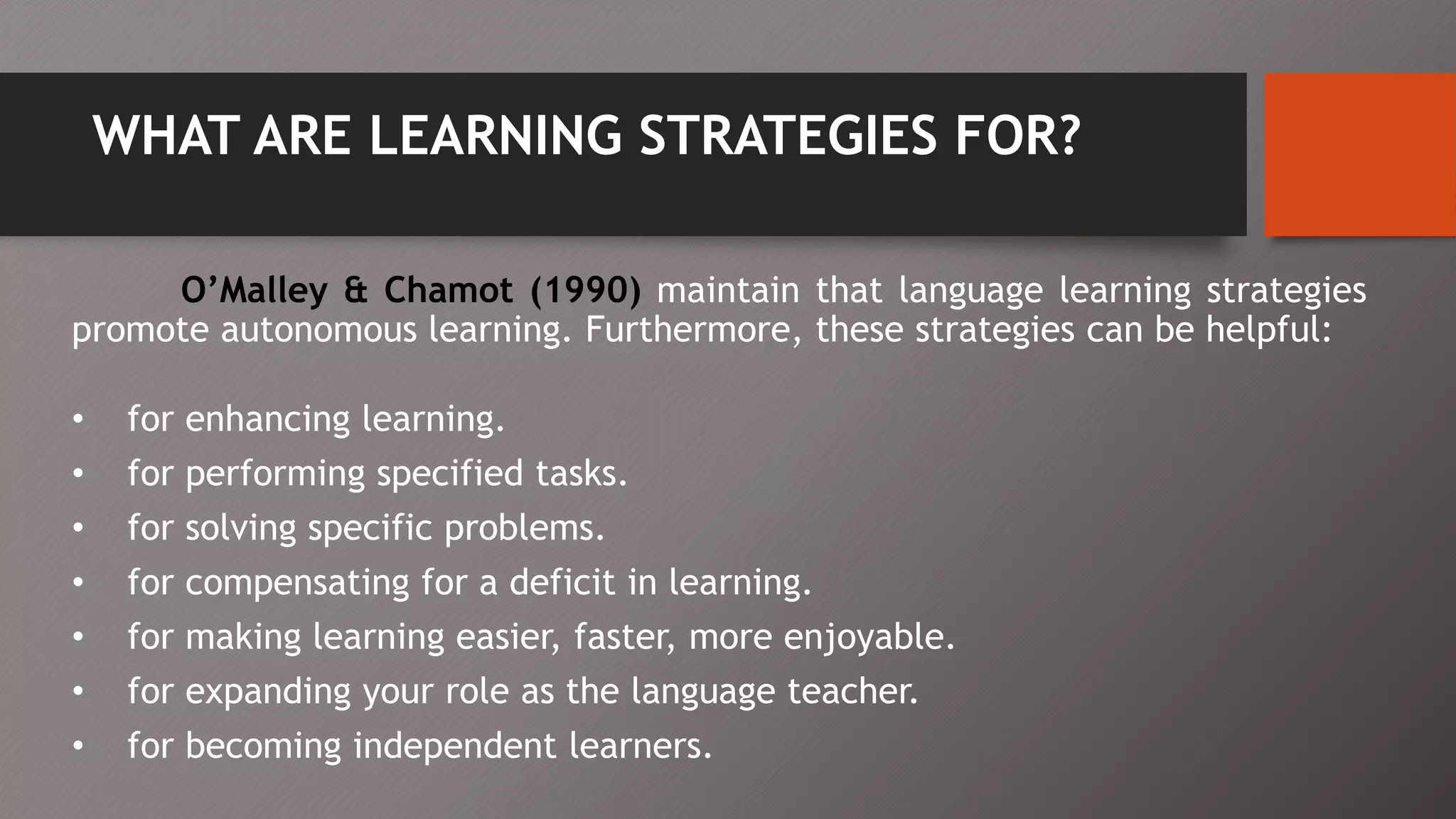 WHAT ARE LEARNING STRATEGIES FOR?
O’Malley & Chamot (1990) maintain that language learning strategies
promote autonomous learning. Furthermore, these strategies can be helpful:
• for enhancing learning.
• for performing specified tasks.
• for solving specific problems.
• for compensating for a deficit in learning.
• for making learning easier, faster, more enjoyable.
• for expanding your role as the language teacher.
• for becoming independent learners.
 