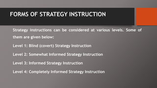 FORMS OF STRATEGY INSTRUCTION
Strategy instructions can be considered at various levels. Some of
them are given below:
Level 1: Blind (covert) Strategy Instruction
Level 2: Somewhat Informed Strategy Instruction
Level 3: Informed Strategy Instruction
Level 4: Completely Informed Strategy Instruction
 