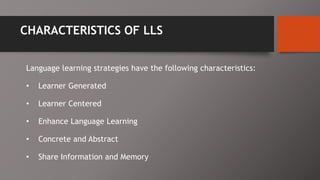 CHARACTERISTICS OF LLS
Language learning strategies have the following characteristics:
• Learner Generated
• Learner Centered
• Enhance Language Learning
• Concrete and Abstract
• Share Information and Memory
 