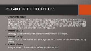 RESEARCH IN THE FIELD OF LLS:
• 2000’s into Today:
More recent research has examined language learning strategies in more context-
specific situations, rather than catch-all categories. The terms cognitive and
meta-cognitive strategies remain common in strategy research, but others related
to managing a learners' own affective state or social environment have been
examined under the umbrella term self-regulation
• Macaro (2001):
Strategy classifications and Classroom assessment of strategies.
• Leaver (2003):
Importance of motivation and strategy use in combination (individualized study
plans).
• Chamot (2005):
Integration of LLS research into classroom instruction.
 