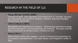 RESEARCH IN THE FIELD OF LLS
• Tseng, Dörnyei, Schmitt (2006):
Criticism of field. Self-regulation and satisfaction of ‘strategic learning’
are measurable and worthy of research, whereas ‘learning strategies’
theoretically dismissible.
• Cohen & Macaro (2007):
Reestablish the importance of research. Relationships between strategy
use and proficiency in L2 are presented and stressed. The socio-cultural
theory presented as having a heavy influence on LLS.
• Oxford (2011):
Offers theory which links together a series of theoretical groundings for
LLS research and definitions. The most holistic and integrative model to
date.
 