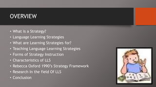 OVERVIEW
• What is a Strategy?
• Language Learning Strategies
• What are Learning Strategies for?
• Teaching Language Learning Strategies
• Forms of Strategy Instruction
• Characteristics of LLS
• Rebecca Oxford 1990’s Strategy Framework
• Research In the field Of LLS
• Conclusion
 