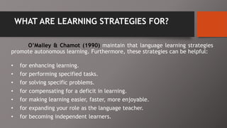 WHAT ARE LEARNING STRATEGIES FOR?
O’Malley & Chamot (1990) maintain that language learning strategies
promote autonomous learning. Furthermore, these strategies can be helpful:
• for enhancing learning.
• for performing specified tasks.
• for solving specific problems.
• for compensating for a deficit in learning.
• for making learning easier, faster, more enjoyable.
• for expanding your role as the language teacher.
• for becoming independent learners.
 