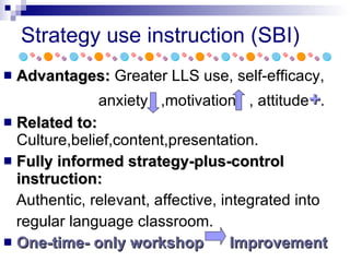 Strategy use instruction (SBI) Advantages:  Greater LLS use, self-efficacy, anxiety  ,motivation  , attitude + .  Related to:  Culture,belief,content,presentation. Fully informed strategy-plus-control instruction: Authentic, relevant, affective, integrated into  regular language classroom. One-time- only workshop  Improvement 