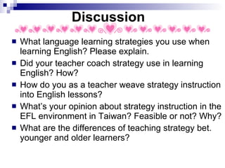 Discussion What language learning strategies you use when learning English? Please explain. Did your teacher coach strategy use in learning English? How? How do you as a teacher weave strategy instruction into English lessons?  What’s your opinion about strategy instruction in the EFL environment in Taiwan? Feasible or not? Why? What are the differences of teaching strategy bet. younger and older learners?  